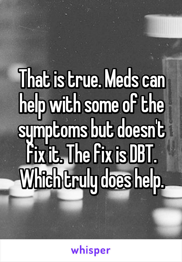 That is true. Meds can help with some of the symptoms but doesn't fix it. The fix is DBT. Which truly does help.