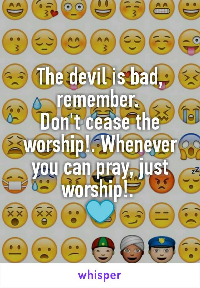 The devil is bad, remember. 
Don't cease the worship!. Whenever you can pray, just worship!. 
💙