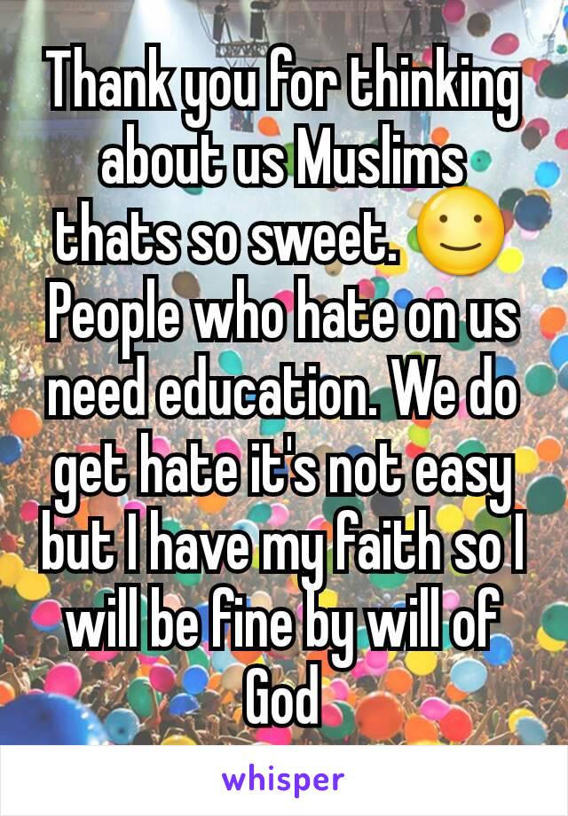 Thank you for thinking about us Muslims thats so sweet. ☺People who hate on us need education. We do get hate it's not easy but I have my faith so I will be fine by will of God