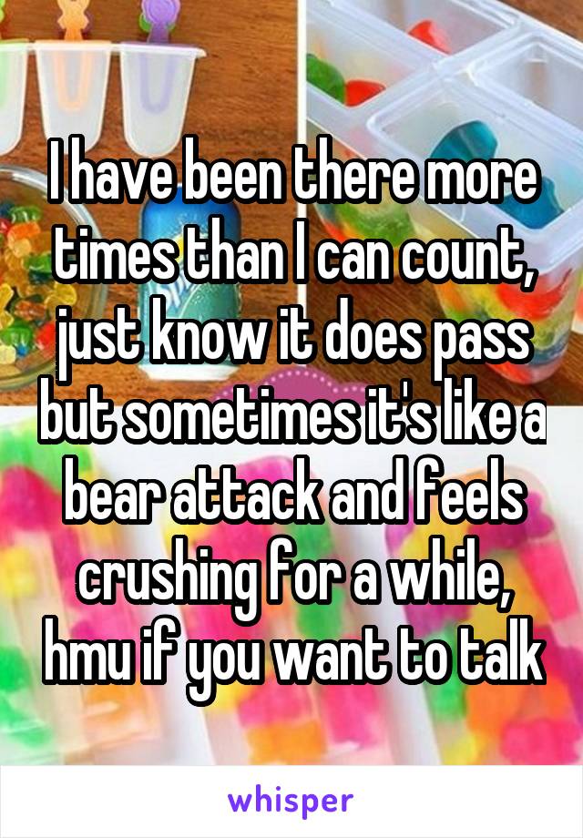 I have been there more times than I can count, just know it does pass but sometimes it's like a bear attack and feels crushing for a while, hmu if you want to talk