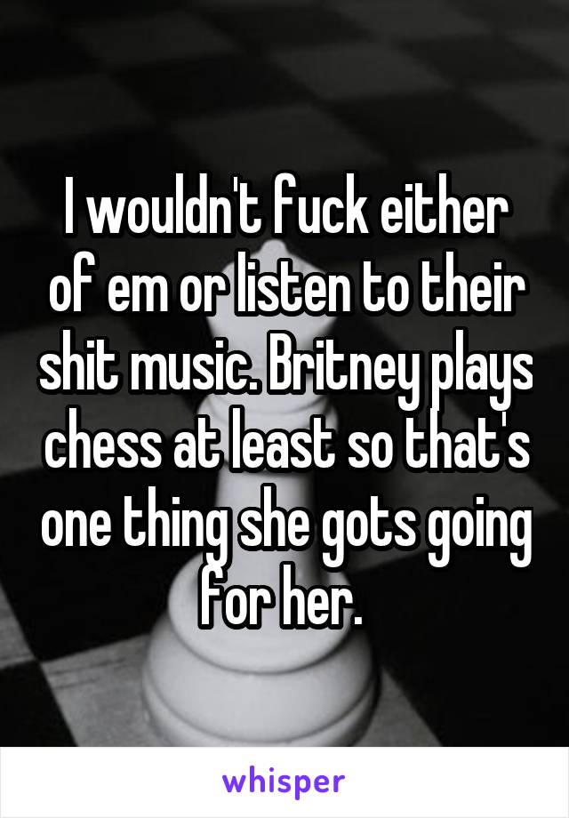 I wouldn't fuck either of em or listen to their shit music. Britney plays chess at least so that's one thing she gots going for her. 