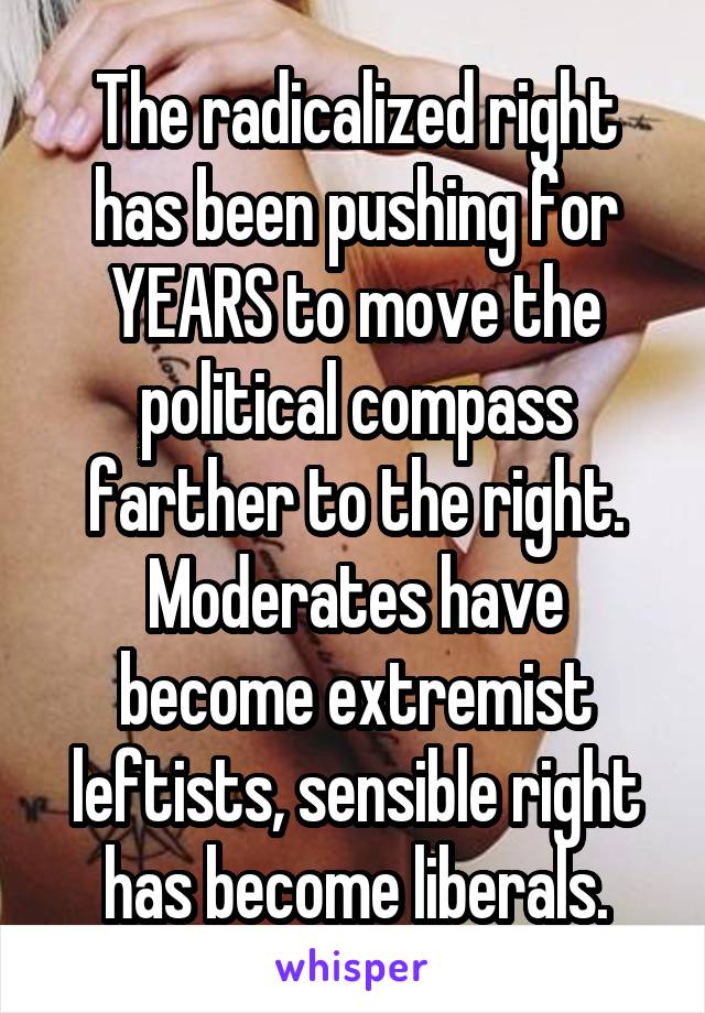 The radicalized right has been pushing for YEARS to move the political compass farther to the right.
Moderates have become extremist leftists, sensible right has become liberals.