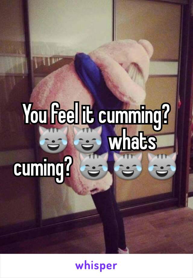You feel it cumming? 😹😹 whats cuming? 😹😹😹