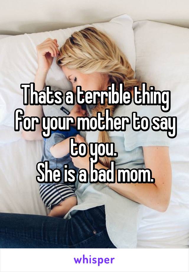 Thats a terrible thing for your mother to say to you. 
She is a bad mom.
