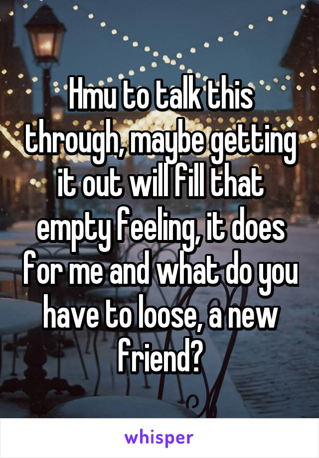 Hmu to talk this through, maybe getting it out will fill that empty feeling, it does for me and what do you have to loose, a new friend?