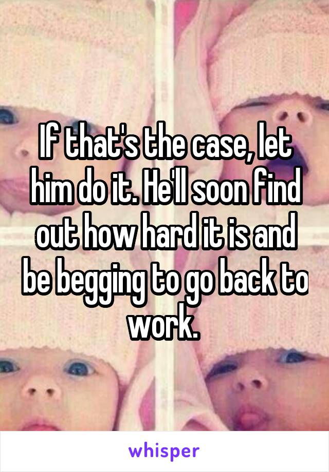 If that's the case, let him do it. He'll soon find out how hard it is and be begging to go back to work. 