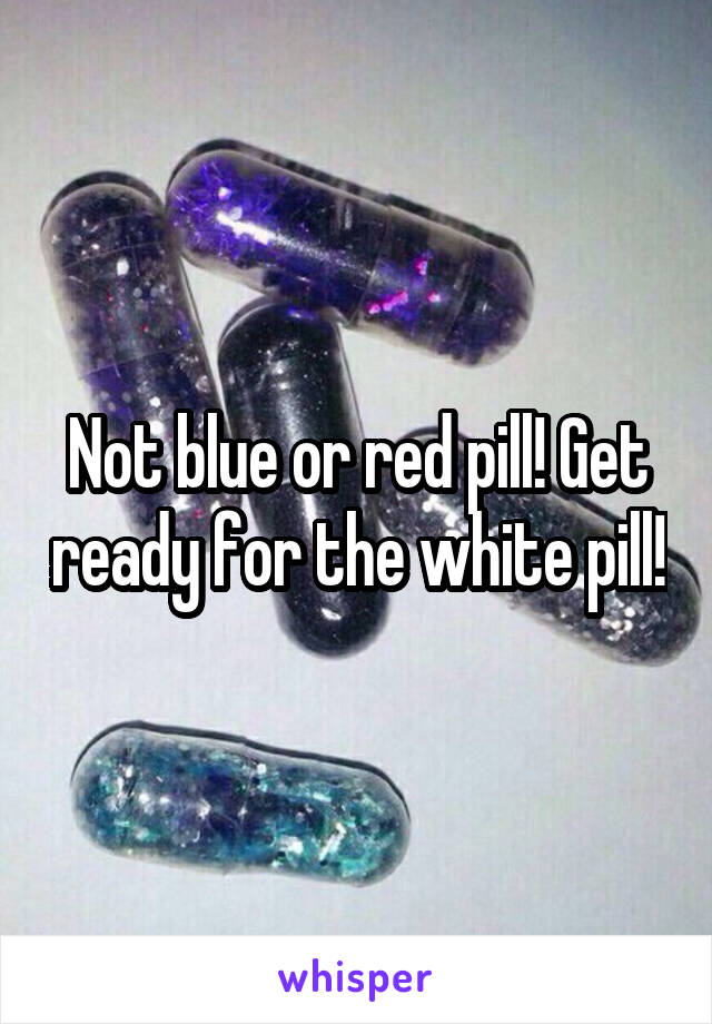 Not blue or red pill! Get ready for the white pill!