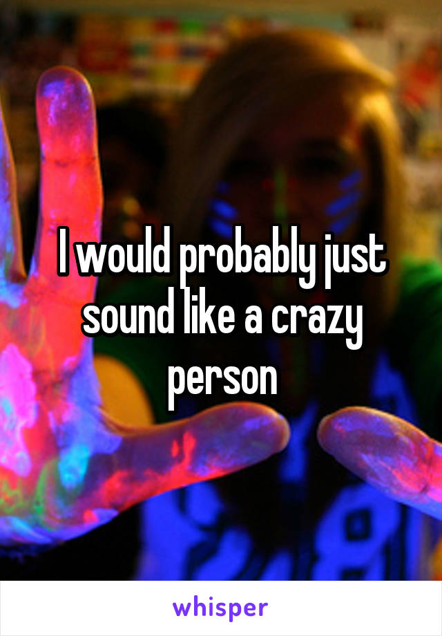 I would probably just sound like a crazy person