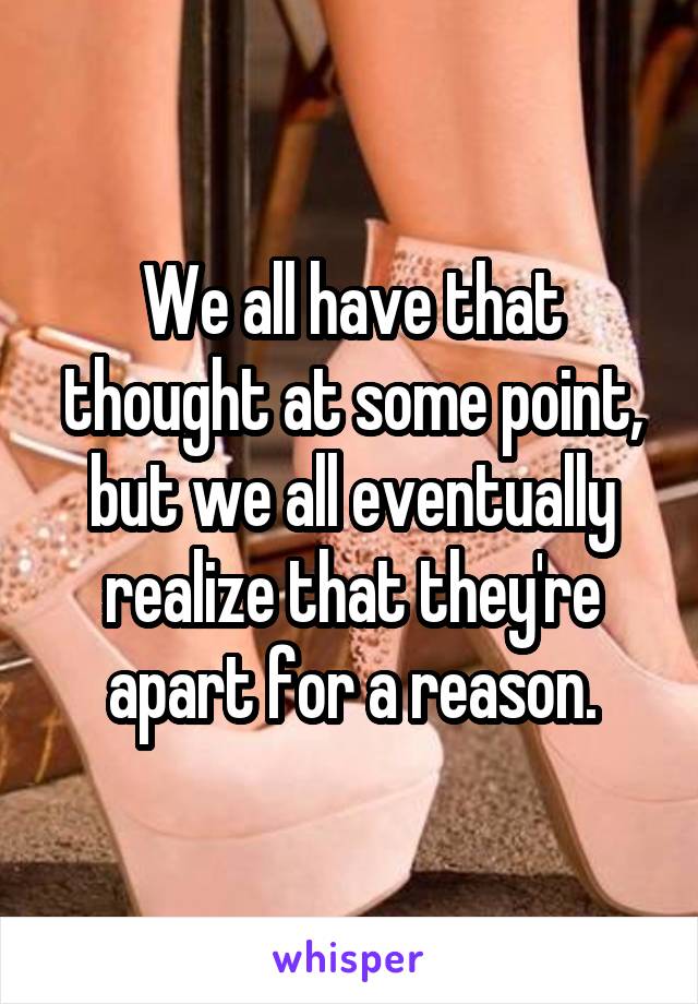 We all have that thought at some point, but we all eventually realize that they're apart for a reason.