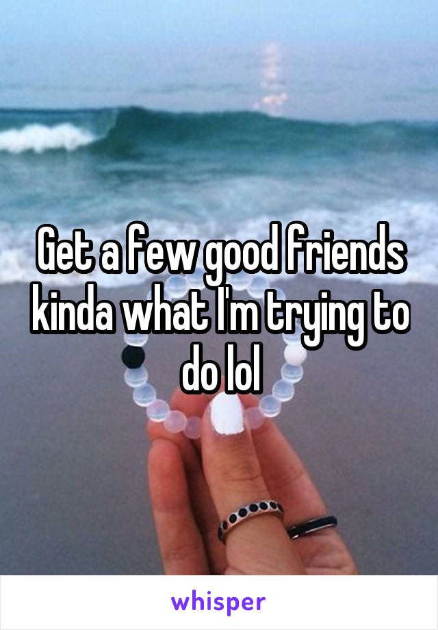 Get a few good friends kinda what I'm trying to do lol