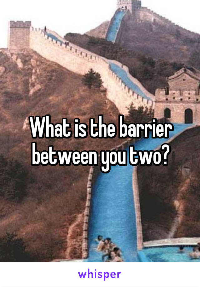 What is the barrier between you two?