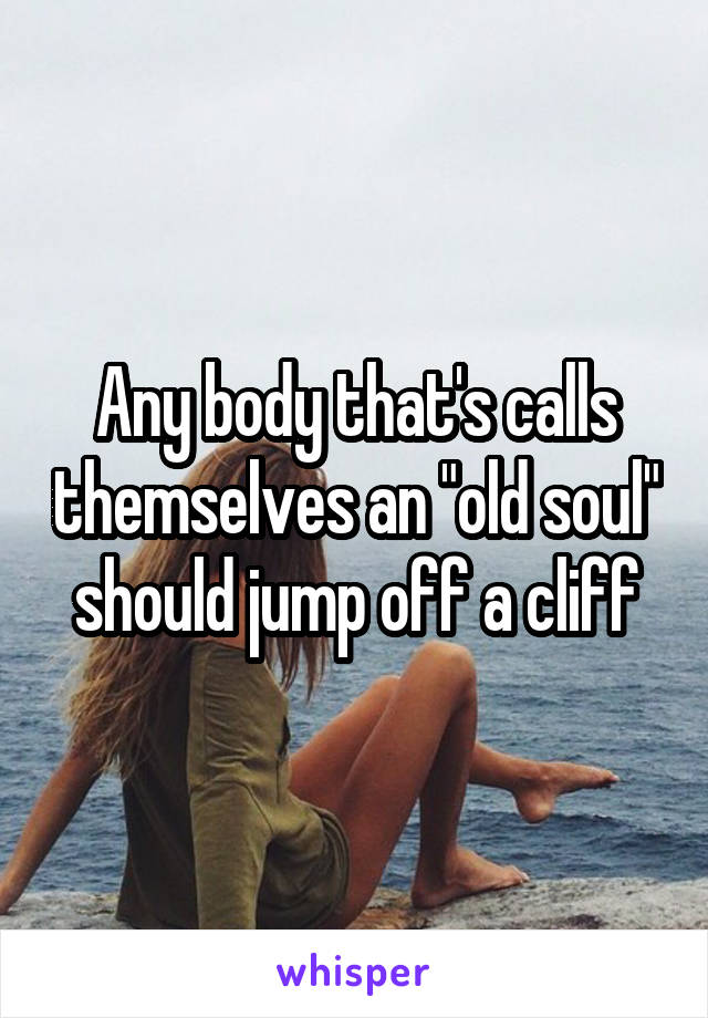 Any body that's calls themselves an "old soul" should jump off a cliff