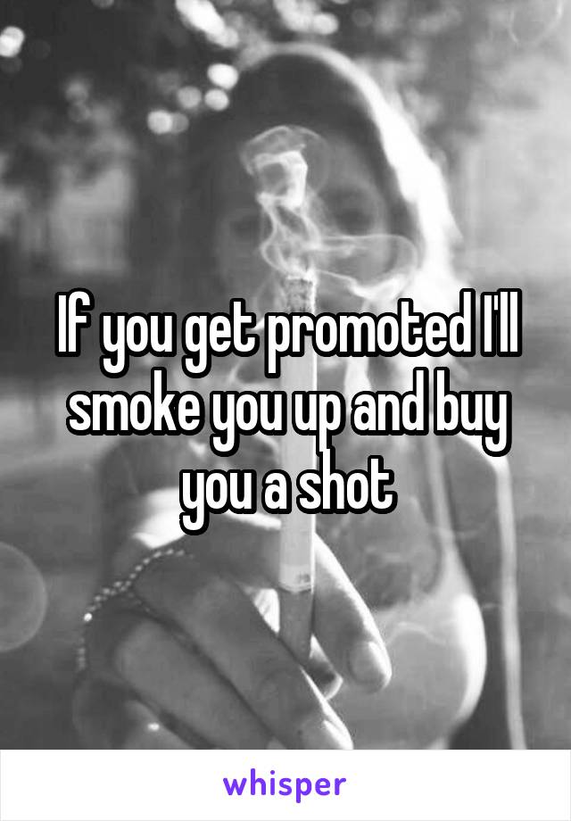 If you get promoted I'll smoke you up and buy you a shot