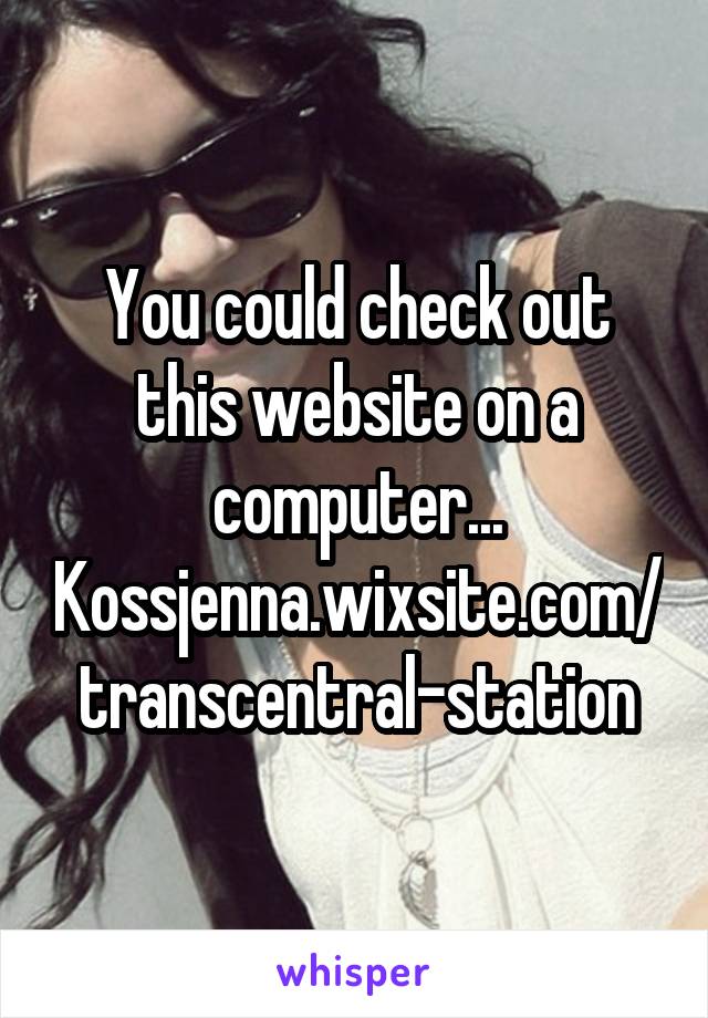 You could check out this website on a computer...
Kossjenna.wixsite.com/transcentral-station
