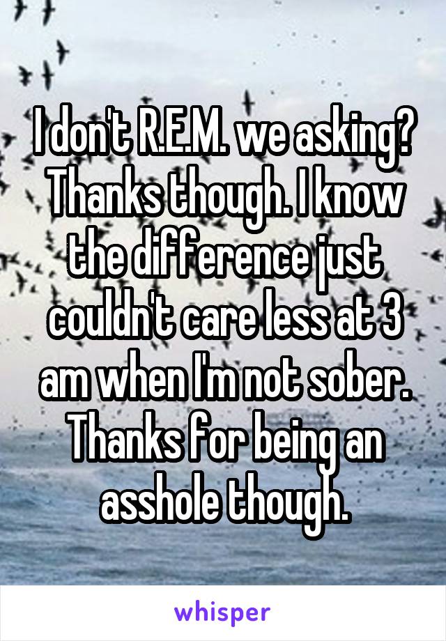 I don't R.E.M. we asking? Thanks though. I know the difference just couldn't care less at 3 am when I'm not sober. Thanks for being an asshole though.
