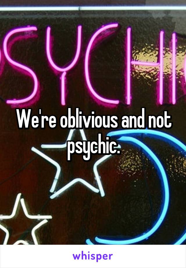 We're oblivious and not psychic.