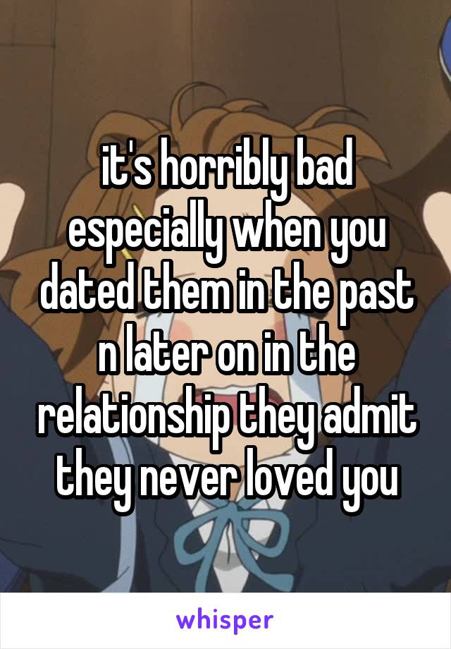 it's horribly bad especially when you dated them in the past n later on in the relationship they admit they never loved you