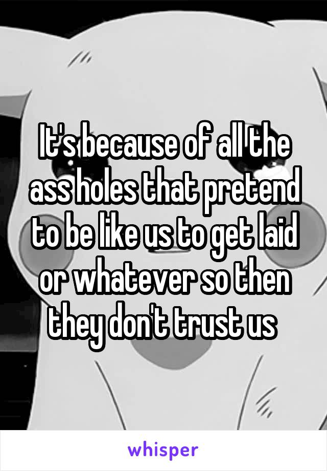 It's because of all the ass holes that pretend to be like us to get laid or whatever so then they don't trust us 
