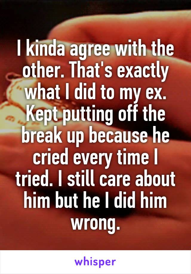 I kinda agree with the other. That's exactly what I did to my ex. Kept putting off the break up because he cried every time I tried. I still care about him but he I did him wrong.