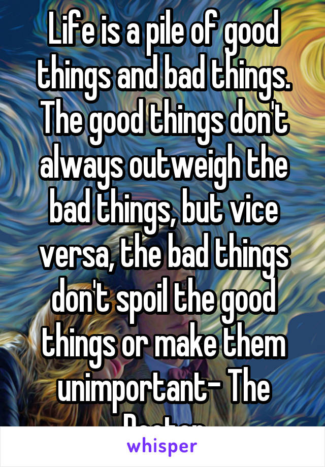 Life is a pile of good things and bad things. The good things don't always outweigh the bad things, but vice versa, the bad things don't spoil the good things or make them unimportant- The Doctor