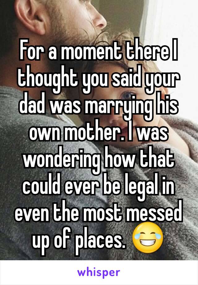 For a moment there I thought you said your dad was marrying his own mother. I was wondering how that could ever be legal in even the most messed up of places. 😂