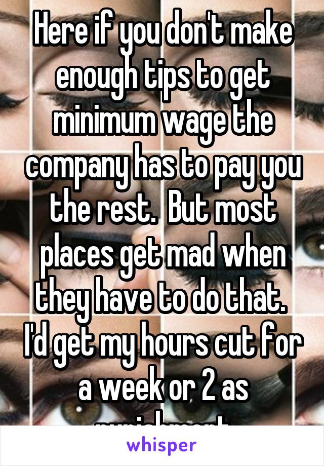 Here if you don't make enough tips to get minimum wage the company has to pay you the rest.  But most places get mad when they have to do that.  I'd get my hours cut for a week or 2 as punishment