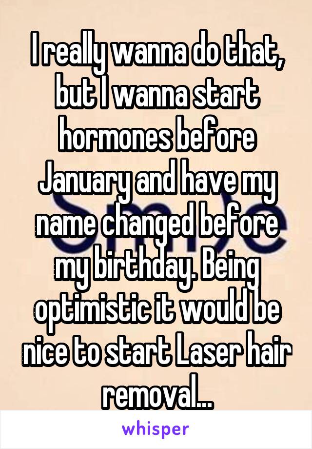 I really wanna do that, but I wanna start hormones before January and have my name changed before my birthday. Being optimistic it would be nice to start Laser hair removal...