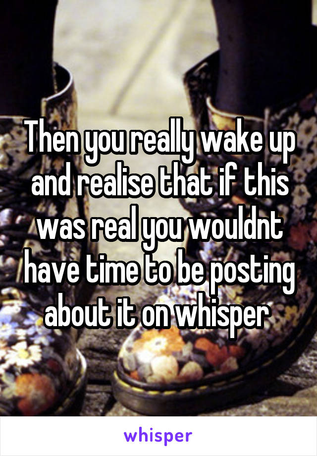 Then you really wake up and realise that if this was real you wouldnt have time to be posting about it on whisper 
