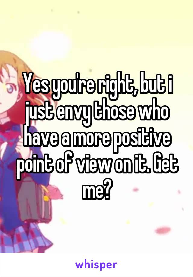 Yes you're right, but i just envy those who have a more positive point of view on it. Get me?