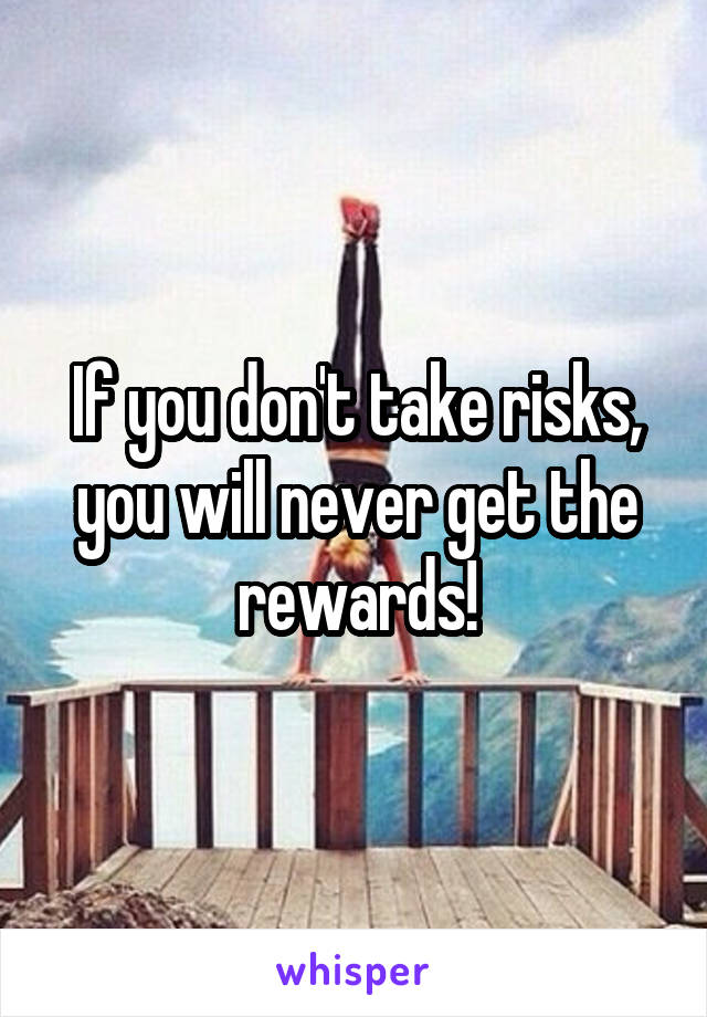 If you don't take risks, you will never get the rewards!