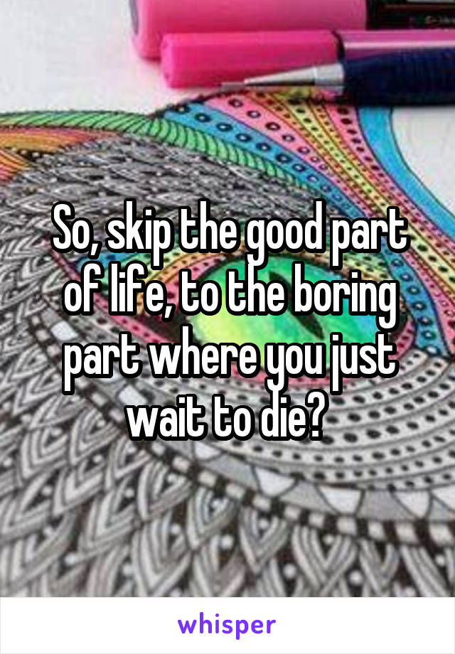 So, skip the good part of life, to the boring part where you just wait to die? 