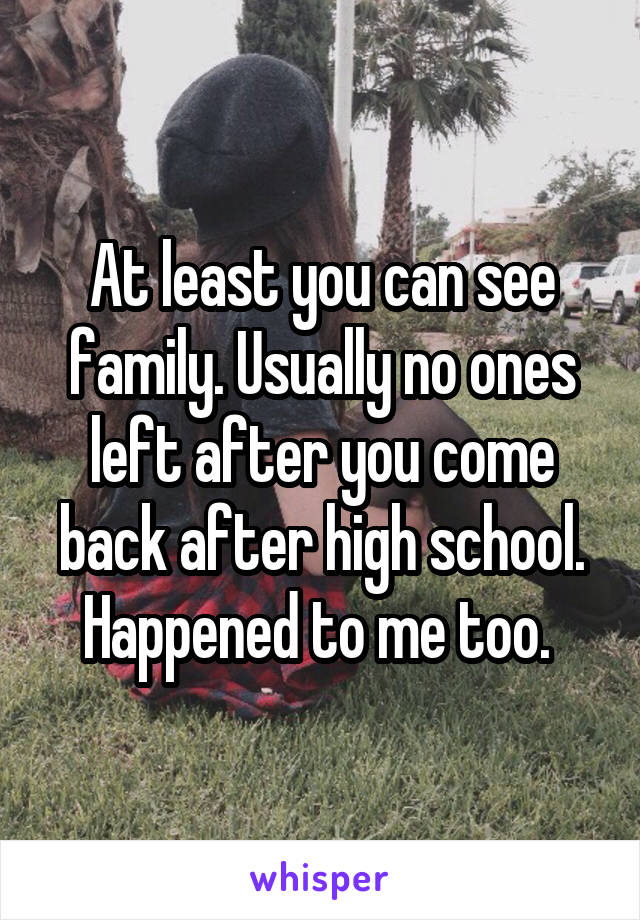 At least you can see family. Usually no ones left after you come back after high school. Happened to me too. 