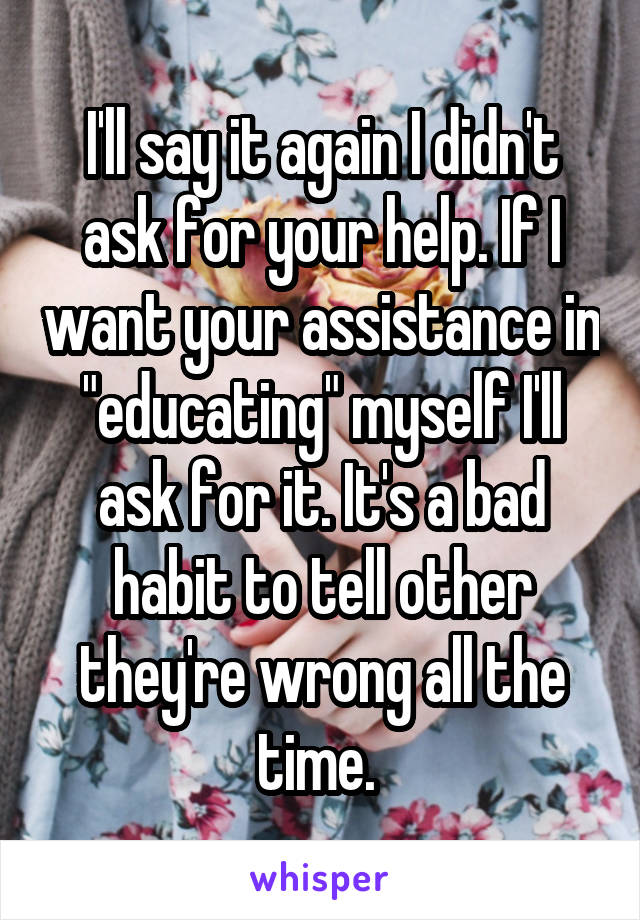 I'll say it again I didn't ask for your help. If I want your assistance in "educating" myself I'll ask for it. It's a bad habit to tell other they're wrong all the time. 
