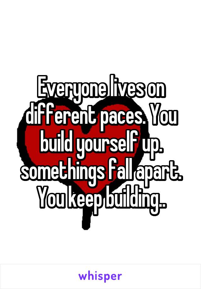 Everyone lives on different paces. You build yourself up. somethings fall apart. You keep building..