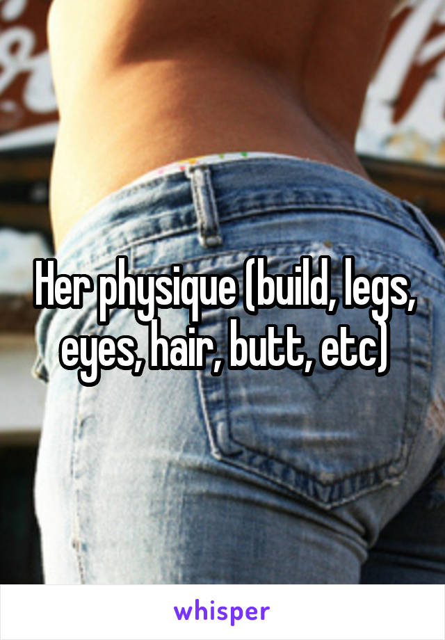 Her physique (build, legs, eyes, hair, butt, etc)