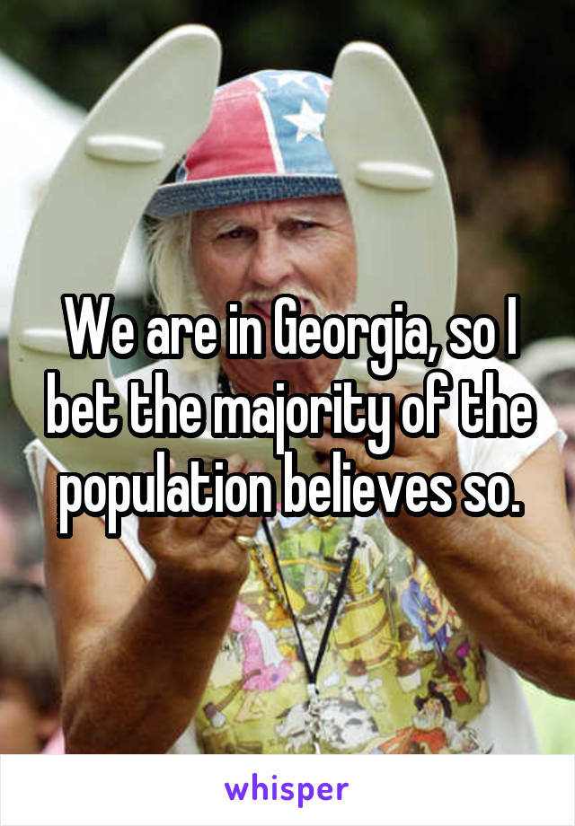 We are in Georgia, so I bet the majority of the population believes so.