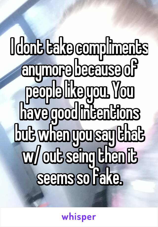 I dont take compliments anymore because of people like you. You have good intentions but when you say that w/ out seing then it seems so fake.