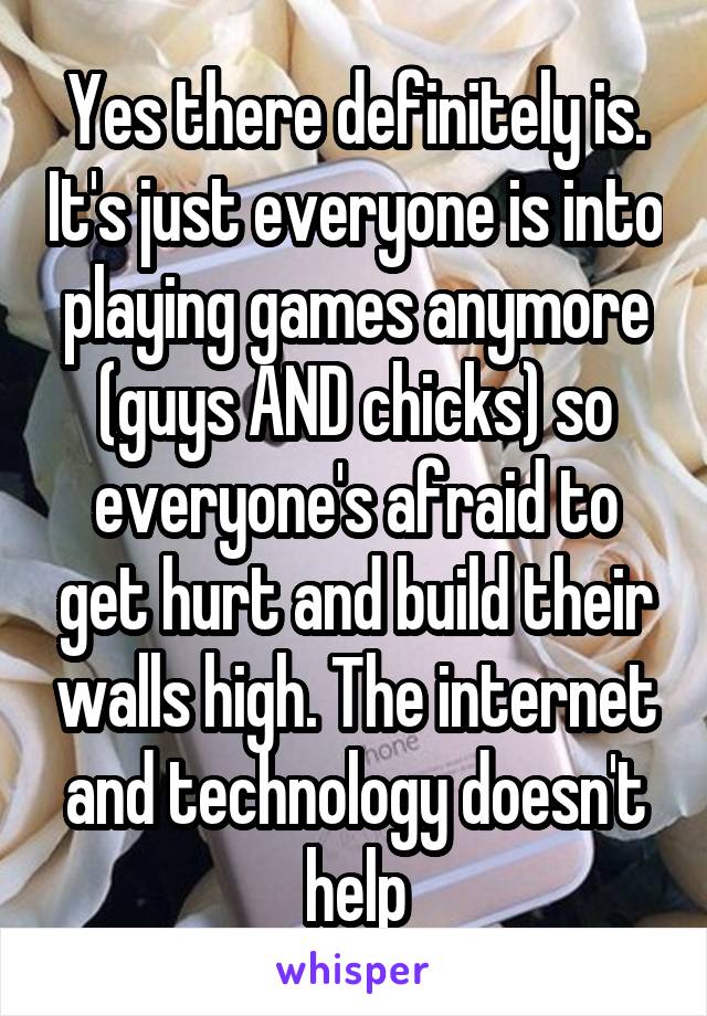 Yes there definitely is. It's just everyone is into playing games anymore (guys AND chicks) so everyone's afraid to get hurt and build their walls high. The internet and technology doesn't help