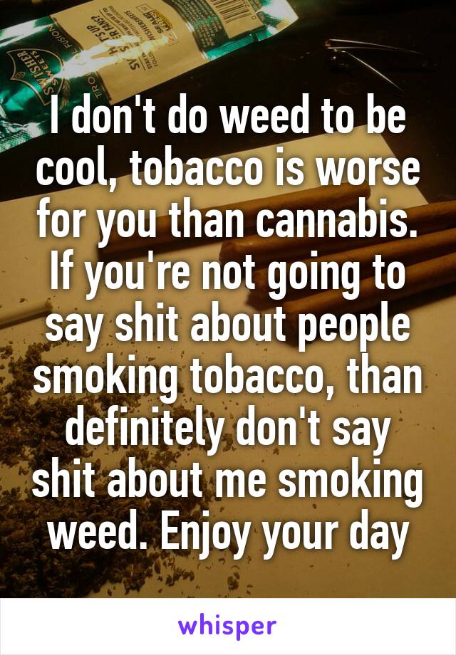 I don't do weed to be cool, tobacco is worse for you than cannabis. If you're not going to say shit about people smoking tobacco, than definitely don't say shit about me smoking weed. Enjoy your day