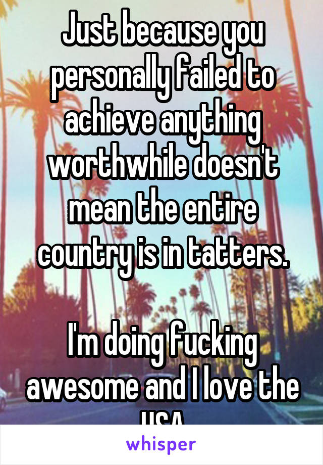 Just because you personally failed to achieve anything worthwhile doesn't mean the entire country is in tatters.

I'm doing fucking awesome and I love the USA