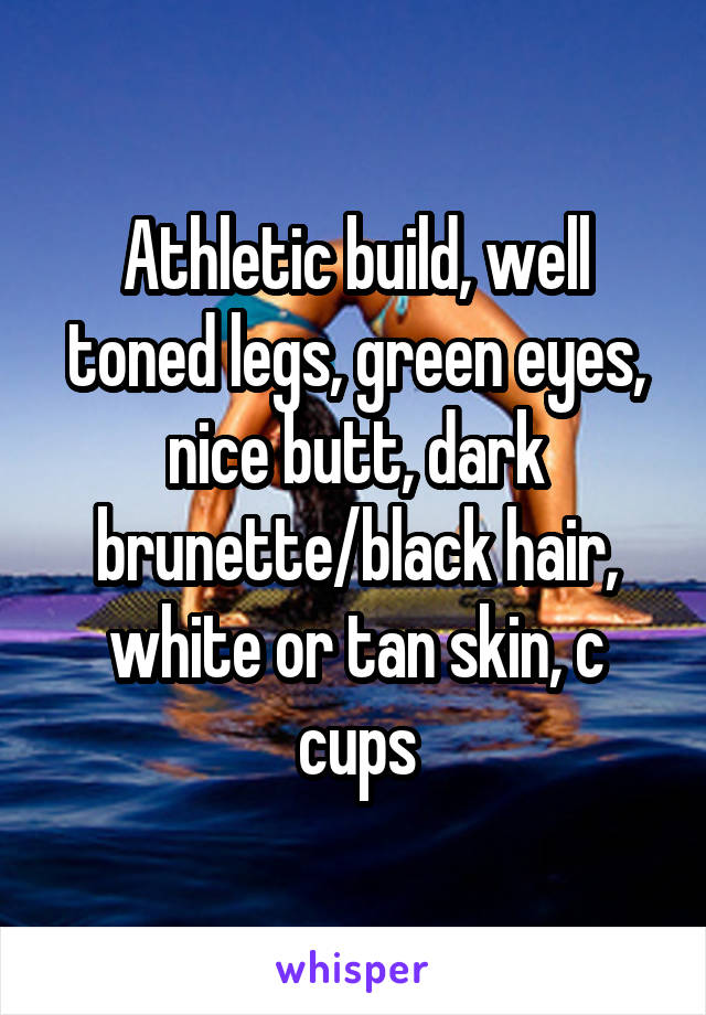 Athletic build, well toned legs, green eyes, nice butt, dark brunette/black hair, white or tan skin, c cups