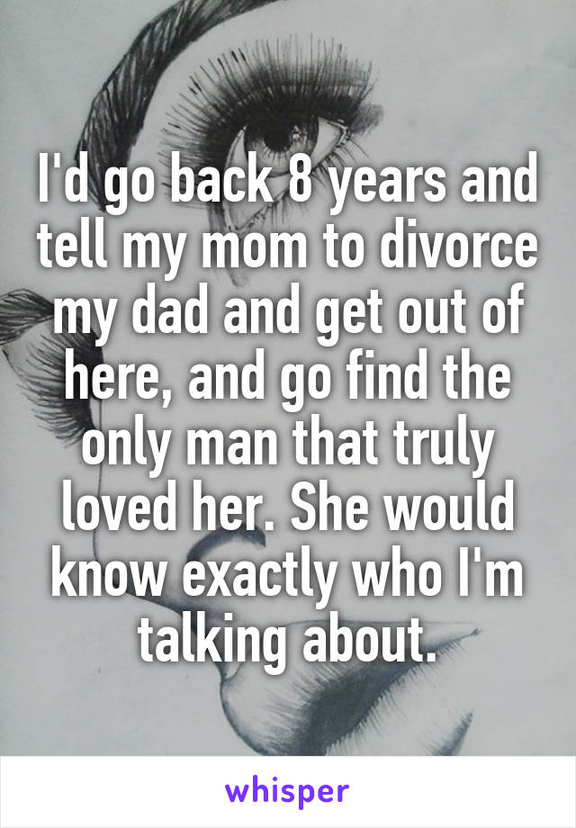 I'd go back 8 years and tell my mom to divorce my dad and get out of here, and go find the only man that truly loved her. She would know exactly who I'm talking about.