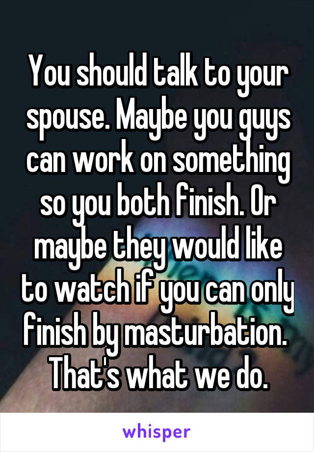 You should talk to your spouse. Maybe you guys can work on something so you both finish. Or maybe they would like to watch if you can only finish by masturbation.  That's what we do.