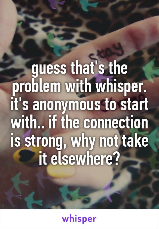 guess that's the problem with whisper. it's anonymous to start with.. if the connection is strong, why not take it elsewhere?