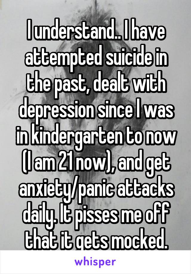 I understand.. I have attempted suicide in the past, dealt with depression since I was in kindergarten to now (I am 21 now), and get anxiety/panic attacks daily. It pisses me off that it gets mocked.