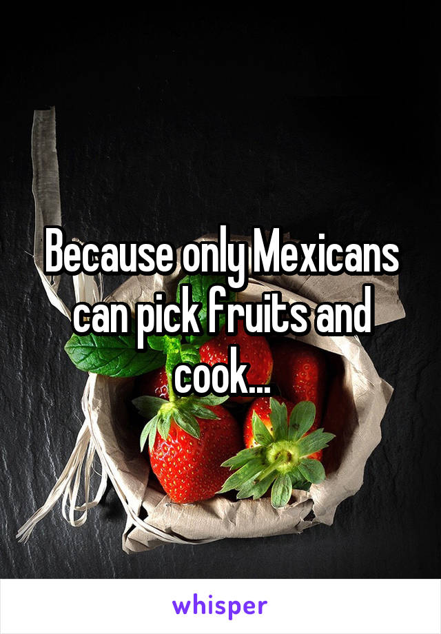 Because only Mexicans can pick fruits and cook...