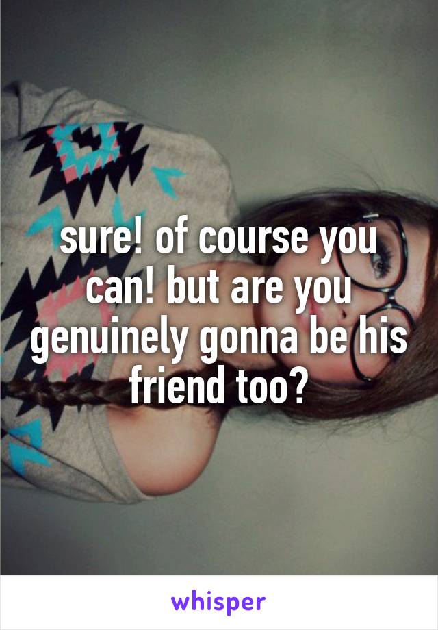 sure! of course you can! but are you genuinely gonna be his friend too?