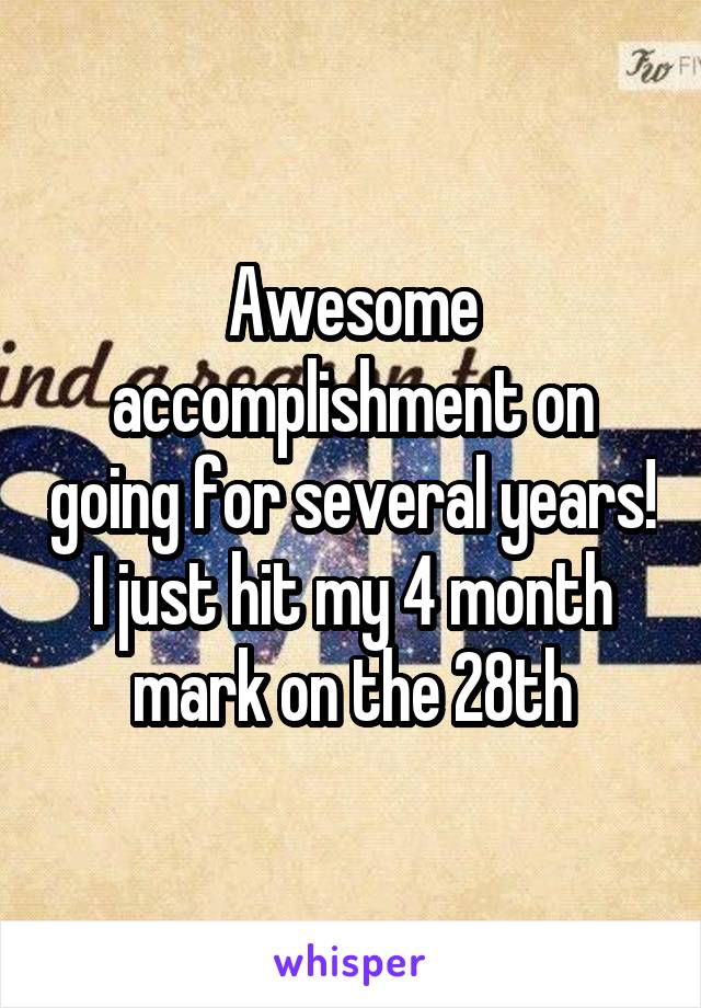 Awesome accomplishment on going for several years! I just hit my 4 month mark on the 28th