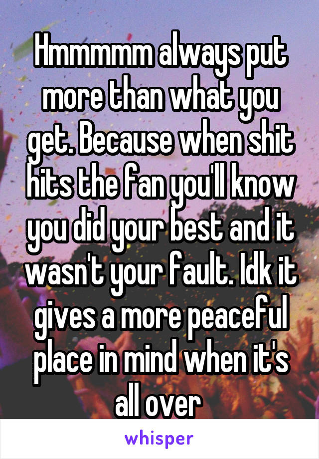 Hmmmmm always put more than what you get. Because when shit hits the fan you'll know you did your best and it wasn't your fault. Idk it gives a more peaceful place in mind when it's all over 