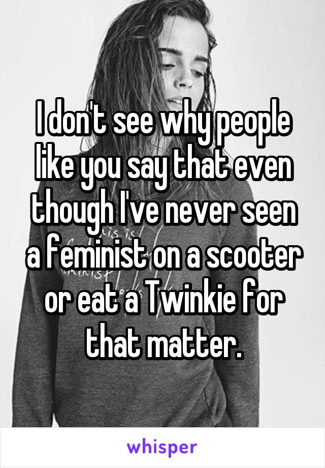 I don't see why people like you say that even though I've never seen a feminist on a scooter or eat a Twinkie for that matter.